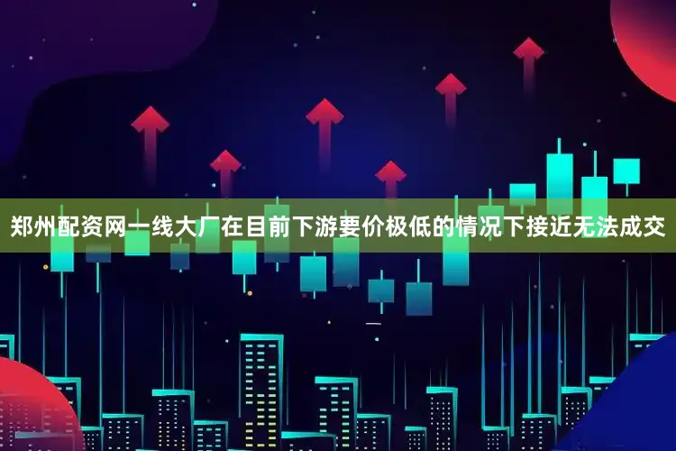 郑州配资网一线大厂在目前下游要价极低的情况下接近无法成交