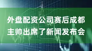 外盘配资公司赛后成都主帅出席了新闻发布会