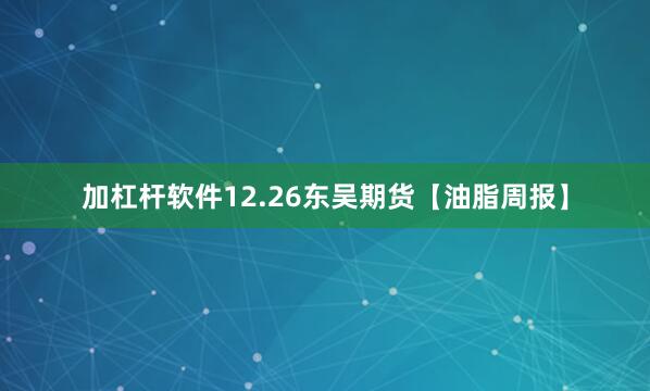 加杠杆软件12.26东吴期货【油脂周报】