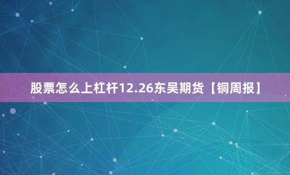 股票怎么上杠杆12.26东吴期货【铜周报】