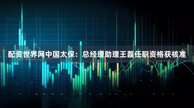 配资世界网中国太保：总经理助理王磊任职资格获核准