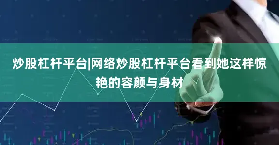 炒股杠杆平台|网络炒股杠杆平台看到她这样惊艳的容颜与身材