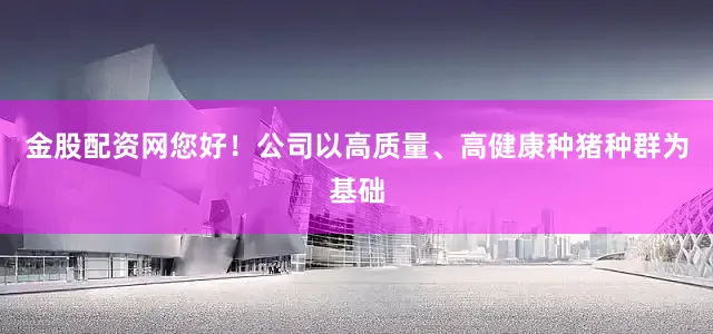 金股配资网您好！公司以高质量、高健康种猪种群为基础
