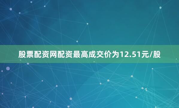 股票配资网配资最高成交价为12.51元/股