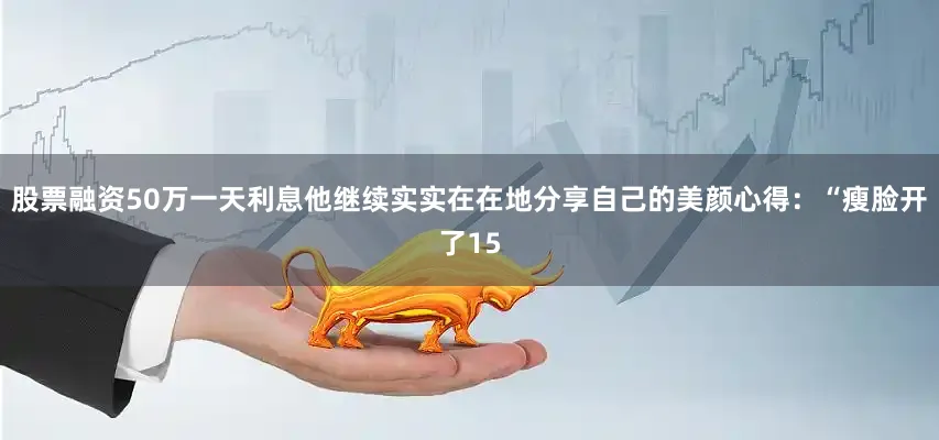 股票融资50万一天利息他继续实实在在地分享自己的美颜心得：“瘦脸开了15